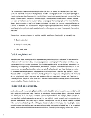 The most revolutionary thing about today’s online use of social graphs is how new functionality and
     open data standards have made them portable. Portable social graphs enable consumers to bring their
     friends, contacts and preferences with them to different sites that enable social graph connectivity. Tech-
     nology such as OpenID, Facebook Connect, Google Friend Connect and Microsoft Live have created
     new ways for marketers and consumers to take advantage of their social graph as they travel the Web.
     Recent announcements by YouTube, Xbox and Nintendo indicating their intent to implement Facebook
     Connect on their sites and devices shows the growing acceptance of the cross-sharing of content and
     social graphs. Compete.com estimates that over 64 million consumers used the service in the month of
     May 2009.


     We see three main opportunities for enabling portable social graph functionality on your Web site:


          1. Quick registration


          2. Improved social utility


          3. Data, data, data


     Quick registration

     We’ve all been there: making decisions about requiring registration on our Web sites to ensure that we
     collect as much information about our users as possible, while hoping they’re not one form field away
     from abandoning the process completely. With portable social graphs, we can now ask our users if they
     want to log in using existing credentials from, for example, Facebook. To make this possible, we as site
     owners need to enable Facebook Connect on our site. This functionality and the underlying connectiv-
     ity allows Facebook to access our customer’s log in information from Facebook and connect it to our
     Web site. All the user’s profile information, friends, preferences and privacy settings come with them and
     all they have to do is enter a username and password. We are now sharing this data with Facebook in
     a friendly manner. We get to know more about our user based on their Facebook profile, and Facebook
     knows everything the user does on our site.


     Improved social utility

     Another big benefit from enabling Facebook Connect is the ability to incorporate the same kind of social
     utility applications that have made Facebook so successful. Status updates, polling, comments, tagging
     and sharing can all be part of your Facebook Connect implementation. For example, when users are on
     your travel site evaluating a vacation property, they can ask their friends to rate it and the request and re-
     sponses are shared in the context of your content. The responses can also be posted back on Facebook
     in the user’s news feed along with a link to your site content. Content from your site, including the results
     of polls, quizzes, transactions, etc. can also be published to your user’s Facebook Wall for all to see (and
     link to). Your users can also see which of their friends are currently online and ping them in real time to



46
 