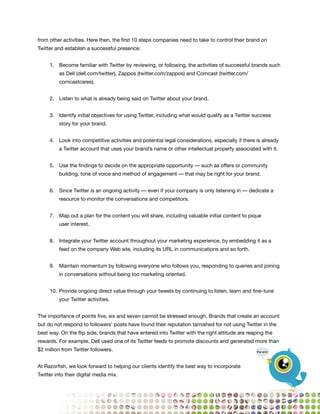 from other activities. Here then, the first 10 steps companies need to take to control their brand on
Twitter and establish a successful presence:


     1. Become familiar with Twitter by reviewing, or following, the activities of successful brands such
         as Dell (dell.com/twitter), Zappos (twitter.com/zappos) and Comcast (twitter.com/
         comcastcares).


     2. Listen to what is already being said on Twitter about your brand.


     3. Identify initial objectives for using Twitter, including what would qualify as a Twitter success
         story for your brand.


     4. Look into competitive activities and potential legal considerations, especially if there is already
         a Twitter account that uses your brand’s name or other intellectual property associated with it.


     5. Use the findings to decide on the appropriate opportunity — such as offers or community
         building, tone of voice and method of engagement — that may be right for your brand.


     6. Since Twitter is an ongoing activity — even if your company is only listening in — dedicate a
         resource to monitor the conversations and competitors.


     7. Map out a plan for the content you will share, including valuable initial content to pique
         user interest.


     8. Integrate your Twitter account throughout your marketing experience, by embedding it as a
         feed on the company Web site, including its URL in communications and so forth.


     9. Maintain momentum by following everyone who follows you, responding to queries and joining
         in conversations without being too marketing oriented.


     10. Provide ongoing direct value through your tweets by continuing to listen, learn and fine- tune
         your Twitter activities.


The importance of points five, six and seven cannot be stressed enough. Brands that create an account
but do not respond to followers’ posts have found their reputation tarnished for not using Twitter in the
best way. On the flip side, brands that have entered into Twitter with the right attitude are reaping the
rewards. For example, Dell used one of its Twitter feeds to promote discounts and generated more than
$2 million from Twitter followers.                                                                the end



At Razorfish, we look forward to helping our clients identify the best way to incorporate
Twitter into their digital media mix.




                                                                                                              51
 
