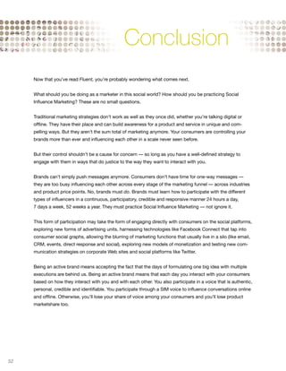 Conclusion
     Now that you’ve read Fluent, you’re probably wondering what comes next.


     What should you be doing as a marketer in this social world? How should you be practicing Social
     Influence Marketing? These are no small questions.


     Traditional marketing strategies don’t work as well as they once did, whether you’re talking digital or
     offline. They have their place and can build awareness for a product and service in unique and com-
     pelling ways. But they aren’t the sum total of marketing anymore. Your consumers are controlling your
     brands more than ever and influencing each other in a scale never seen before.


     But their control shouldn’t be a cause for concern — so long as you have a well-defined strategy to
     engage with them in ways that do justice to the way they want to interact with you.


     Brands can’t simply push messages anymore. Consumers don’t have time for one-way messages —
     they are too busy influencing each other across every stage of the marketing funnel — across industries
     and product price points. No, brands must do. Brands must learn how to participate with the different
     types of influencers in a continuous, participatory, credible and responsive manner 24 hours a day,
     7 days a week, 52 weeks a year. They must practice Social Influence Marketing — not ignore it.


     This form of participation may take the form of engaging directly with consumers on the social platforms,
     exploring new forms of advertising units, harnessing technologies like Facebook Connect that tap into
     consumer social graphs, allowing the blurring of marketing functions that usually live in a silo (like email,
     CRM, events, direct response and social), exploring new models of monetization and testing new com-
     munication strategies on corporate Web sites and social platforms like Twitter.


     Being an active brand means accepting the fact that the days of formulating one big idea with multiple
     executions are behind us. Being an active brand means that each day you interact with your consumers
     based on how they interact with you and with each other. You also participate in a voice that is authentic,
     personal, credible and identifiable. You participate through a SIM voice to influence conversations online
     and offline. Otherwise, you’ll lose your share of voice among your consumers and you’ll lose product
     marketshare too.




52
 