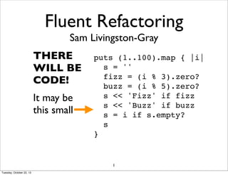 Fluent Refactoring
Sam Livingston-Gray

THERE
WILL BE
CODE!
It may be
this small

puts (1..100).map { |i|
s = ''
fizz = (i % 3).zero?
buzz = (i % 5).zero?
s << 'Fizz' if fizz
s << 'Buzz' if buzz
s = i if s.empty?
s
}

1
Tuesday, October 22, 13

 