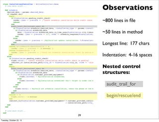 Observations

class InstallationsController < ActionController::Base
# lots more stuff...

def schedule
desired_date = params[:desired_date]
if request.xhr?
begin
if @installation.pending_credit_check?
render :json => {:errors => ["Cannot schedule installation while credit check is pending"]}, :status => 400
return
end
audit_trail_for(current_user) do
if @installation.schedule!(desired_date, :installation_type => params[:installation_type], :city => @city)
if @installation.scheduled_date
date = @installation.scheduled_date.in_time_zone(@installation.city.timezone).to_date
render :json => {:errors => nil, :html => schedule_response(@installation, date)}
end
else
render :json => {:errors => [%Q{Could not update installation. #{@installation.errors.full_messages.join(' ')}}] }
end
end
rescue ActiveRecord::RecordInvalid => e
render :json => {:errors => [e.message] }
rescue ArgumentError => e
render :json => {:errors => ["Could not schedule installation. Start by making sure the desired date is on a business day."]}
end
else
if @installation.pending_credit_check?
flash[:error] = "Cannot schedule installation while credit check is pending"
redirect_to installations_path(:city_id => @installation.city_id, :view => "calendar") and return
end
begin
audit_trail_for(current_user) do
if @installation.schedule!(desired_date, :installation_type => params[:installation_type], :city => @city)
if @installation.scheduled_date
if @installation.customer_provided_equipment?
flash[:success] = %Q{Installation scheduled}
else
flash[:success] = %Q{Installation scheduled! Don't forget to order the equipment also.}
end
end
else
flash[:error] = %Q{Could not schedule installation, check the phase of the moon}
end
end
rescue => e
flash[:error] = e.message
end
redirect_to(@installation.customer_provided_equipment? ? customer_provided_installations_path
: installations_path(:city_id => @installation.city_id, :view => "calendar"))
end
end

~800 lines in ﬁle

~50 lines in method

Longest line: 177 chars
Indentation: 4-16 spaces
Nested control
structures:
audit_trail_for

begin/rescue/end

# lots more stuff...
end

Tuesday, October 22, 13

39

 