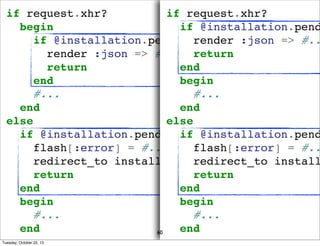if request.xhr?
if request.xhr?
begin
if @installation.pend
if @installation.pending_credit_check? #..
render :json =>
render :json => #... return
return
end
end
begin
#...
#...
end
end
else
else
if @installation.pending_credit_check?
if @installation.pend
flash[:error] = #...
flash[:error] = #..
redirect_to installations_path(:city_id =>
redirect_to install
return
return
end
end
begin
begin
#...
#...
end
end
60
Tuesday, October 22, 13

 