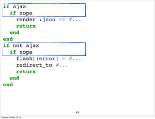 if ajax
if nope
render :json => #...
return
end
end
if not ajax
if nope
flash[:error] = #...
redirect_to #...
return
end
e...