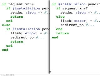 if request.xhr?
if @installation.pendin
if @installation.pending_credit_check?
if request.xhr?
render :json => #...
render :json => #..
return
else
end
flash[:error] = #..
else
redirect_to #...
if @installation.pending_credit_check?
end
flash[:error] = #... return
redirect_to #...
end
return
end
end

73
Tuesday, October 22, 13

 