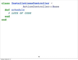 class InstallationsController <
ActionController::Base
def schedule
# LOTS OF CODE
end
end

46
Tuesday, October 22, 13

 