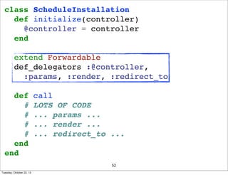 class ScheduleInstallation
def initialize(controller)
@controller = controller
end
extend Forwardable
def_delegators :@controller,
:params, :render, :redirect_to
def
#
#
#
#
end
end

call
LOTS OF CODE
... params ...
... render ...
... redirect_to ...

52
Tuesday, October 22, 13

 