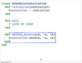 class ScheduleInstallation
def initialize(controller)
@controller = controller
end
def call
# LOTS OF CODE
end
def method_missing(m, *a, &b)
@controller.send(m, *a, &b)
end
end

53
Tuesday, October 22, 13

 