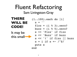Fluent Refactoring
Sam Livingston-Gray
THERE
WILL BE
CODE!
It may be
this small
(1..100).each do |i|
s = ''
fizz = (i % 3).zero?
buzz = (i % 5).zero?
s << 'Fizz' if fizz
s << 'Buzz' if buzz
s << '!' if fizz || buzz
s = i if s =~ /^$/
puts s
end
1
 