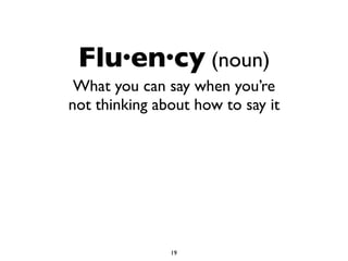 Flu·en·cy (noun)
What you can say when you’re
not thinking about how to say it
19
 