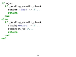 if ajax
if pending_credit_check
render :json => #...
return
end
else
if pending_credit_check
flash[:error] = #...
redirect...