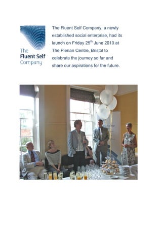 The Fluent Self Company, a newly
established social enterprise, had its
launch on Friday 25th June 2010 at
The Pierian Centre, Bristol to
celebrate the journey so far and
share our aspirations for the future.
 