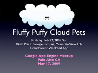 Fluffy Puffy Cloud Pets
            Birthday: Feb 22, 2009 Sun
 Birth Place: Google campus, Mountain View CA
           Grandparent: Weekend App

       Google App Engine Meetup
             Palo Alto CA
             Mar 17, 2009
 