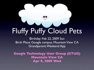 Fluffy Puffy Cloud Pets
            Birthday: Feb 22, 2009 Sun
 Birth Place: Google campus, Mountain View CA
           Grandparent: Weekend App

Google Technology User Group (GTUG)
         Mountain View CA
          Apr 9, 2009 Wed
 