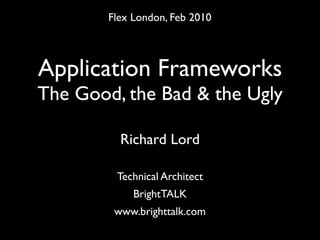 Flex London, Feb 2010



Application Frameworks
The Good, the Bad & the Ugly

          Richard Lord

         Technical Architect
             BrightTALK
         www.brighttalk.com
 