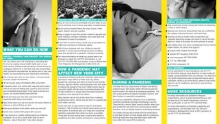 PREPARE NOW FOR AN EXTENDED STAY AT HOME                                                                                 TAKE CARE OF YOUR EMOTIONAL HEALTH
                                                            Keep as much extra non-perishable food and water as you                                                                  DURING AN EMERGENCY
                                                            can to minimize trips to stores and other crowded places.                                                                Stay connected: contact family and friends by telephone,
                                                                                                                                                                                     e-mail, or other means.
                                                            Stock extra household items like soap, tissues, toilet
                                                            paper, diapers, and pet supplies.                                                                                        Reduce your stress by doing things that are comforting,
                                                                                                                                                                                     like reading, listening to music, and exercising.
                                                            Keep a supply of over-the-counter medicine like pain and
                                                            fever relievers, stomach remedies, and cough and cold                                                                    Staying current on health news is important, but
                                                            treatments to ease flu symptoms.                                                                                         repeated disturbing images and reports can be harmful.
                                                                                                                                                                                     Watch or listen to the news for short periods at a time.
                                                            If you have a chronic illness, check your prescriptions to
                                                            make sure you have a continuous supply.                                                                                  Call LifeNet, New York City’s confidential 24-hour mental
                                                                                                                                                                                     health hotline, for advice and support.
                                                            Talk to your employer and your children’s daycare
WHAT YOU CAN DO NOW                                         provider or school about emergency plans, including                                                                        English: 800-LifeNet (543-3638)
                                                            what they would do in a pandemic influenza outbreak.                                                                       Spanish: 877-Ayudese (298-3373)
PROTECT YOURSELF AND PREVENT THE SPREAD                     For more information on what you should have in an                                                                         Asian languages: 877-990-8585
OF VIRUS                                                    emergency supply kit visit NYC.gov/readyny or call
You can reduce your risk of getting or spreading any        311 (TTY: 212-504-4115) and request a copy of Ready New                                                                    TTY: 212 -982-5284
flu virus by making simple health habits part of your       York: Preparing for Emergencies in New York City.                                                                          All other languages: 311
daily routine. Someone with pandemic influenza may be
                                                                                                                                                                                     STAY INFORMED
contagious before he or she feels sick until several days
after symptoms are detected. By taking care of your own
                                                            HOW A PANDEMIC MAY                                                                                                       During a pandemic or any emergency, call 311 (TTY:
health, you are protecting your family and community.       AFFECT NEW YORK CITY                                                                                                     212-504-4115) and pay close attention to news media for
                                                                                                                                                                                     regular announcements from City officials. The New York
Use a tissue, your arm, or your sleeve – not your hands –   A pandemic influenza outbreak could last many months
                                                                                                                                                                                     City Health Department will provide information about
to cover coughs and sneezes.                                and have a major effect on New York City, where
                                                                                                                                                                                     symptoms, when to go to the doctor, when to stay home,
Throw tissues away immediately after using them.            people live, commute, and work so close to one another.
                                                            Schools, daycare centers, and businesses may shut down
                                                                                                                          DURING A PANDEMIC                                          where to go for treatment, and how to care for those
Frequently wash your hands with soap and warm water,                                                                                                                                 who are sick.
                                                            to reduce the spread of the virus. Public events may be       The New York City Department of Health and Mental
even if you are not feeling sick. Count to 20 to be sure    canceled. Health officials may recommend people with          Hygiene works with public health officials around the
you’ve washed long enough. If you have no access to a
faucet, use alcohol-based hand sanitizer.
                                                            flu-like symptoms or people who have been exposed to          world to watch for signs of an emerging pandemic. The
                                                                                                                          City is also working to prepare hospitals, doctors, and
                                                                                                                                                                                     MORE RESOURCES
                                                            symptoms stay separate from others.
                                                                                                                          New Yorkers to respond to a pandemic.                      For more information on pandemic influenza
Avoid touching your face with unwashed hands,               Many people may be sick at the same time, crowding                                                                       preparedness, log on to www.pandemicflu.gov, visit
especially after being out in public.                       hospitals and clinics. Stores may be short on supplies like   As soon as a pandemic influenza virus is identified,       the New York City Health Department online at
Stay home when you are sick and do not send children to     food, water, and gas.                                         scientists worldwide will begin developing a vaccine.      NYC.gov/health, or call 311 (TTY: 212-504-4115).
daycare or school if they are sick.                                                                                       There will be a period, likely several months, when your
                                                            Some may have to stay home to care for sick family                                                                       For more information on emergency planning and
                                                                                                                          best protection will come from commonsense health
Keep your distance from others when you are sick.           members. Talk to family and friends about taking care of                                                                 preparedness, visit the New York City Office of
                                                                                                                          practices, such as staying home to avoid being exposed.
                                                            one another if someone gets sick. Keep sick household                                                                    Emergency Management online at NYC.gov/oem, or
Avoid close contact with people who are sick.                                                                             City health officials will provide antiviral medications
                                                            members separated from others as much as possible.                                                                       call 311 (TTY: 212-504-4115).
If you must be in a public setting during an influenza      Those who are sick should wear surgical face masks or         to sick New Yorkers to treat people with flu symptoms.
pandemic, try to sit or stand more than an arm’s            something over their mouths and noses to contain germs.       Antiviral medicines may help when taken within 48
distance - about three feet - from other people.                                                                          hours after the onset of flu symptoms.
 