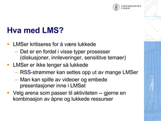 Hva med LMS? LMSer kritiseres for ? v?re lukkede Det er en fordel i visse typer prosesser (diskusjoner, innleveringer, sensititve temaer) LMSer er ikke lenger s? lukkede RSS-str?mmer kan settes opp ut av mange LMSer Man kan spille av videoer og embede presentasjoner inne i LMSet Velg arena som passer til aktiviteten -- gjerne en kombinasjon av ?pne og lukkede ressurser 
