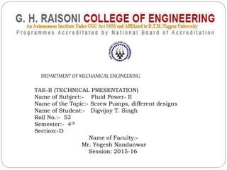DEPARTMENT OF MECHANICAL ENGINEERING
TAE-II (TECHNICAL PRESENTATION)
Name of Subject:- Fluid Power- II
Name of the Topic:- Screw Pumps, different designs
Name of Student:- Digvijay T. Singh
Roll No.:- 53
Semester:- 4th
Section:-D
Name of Faculty:-
Mr. Yogesh Nandanwar
Session: 2015-16
 