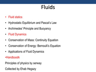 Fluids
• Fluid statics
• Hydrostatic Equilibrium and Pascal’s Law
• Archimedes' Principle and Buoyancy
• Fluid Dynamics
• Conservation of Mass: Continuity Equation
• Conservation of Energy: Bernoulli’s Equation
• Applications of Fluid Dynamics
•Handboodk
Principles of physics by serway
Collected by Ehab Hegazy
 