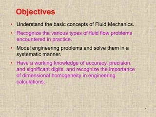 1
Objectives
• Understand the basic concepts of Fluid Mechanics.
• Recognize the various types of fluid flow problems
encountered in practice.
• Model engineering problems and solve them in a
systematic manner.
• Have a working knowledge of accuracy, precision,
and significant digits, and recognize the importance
of dimensional homogeneity in engineering
calculations.
 