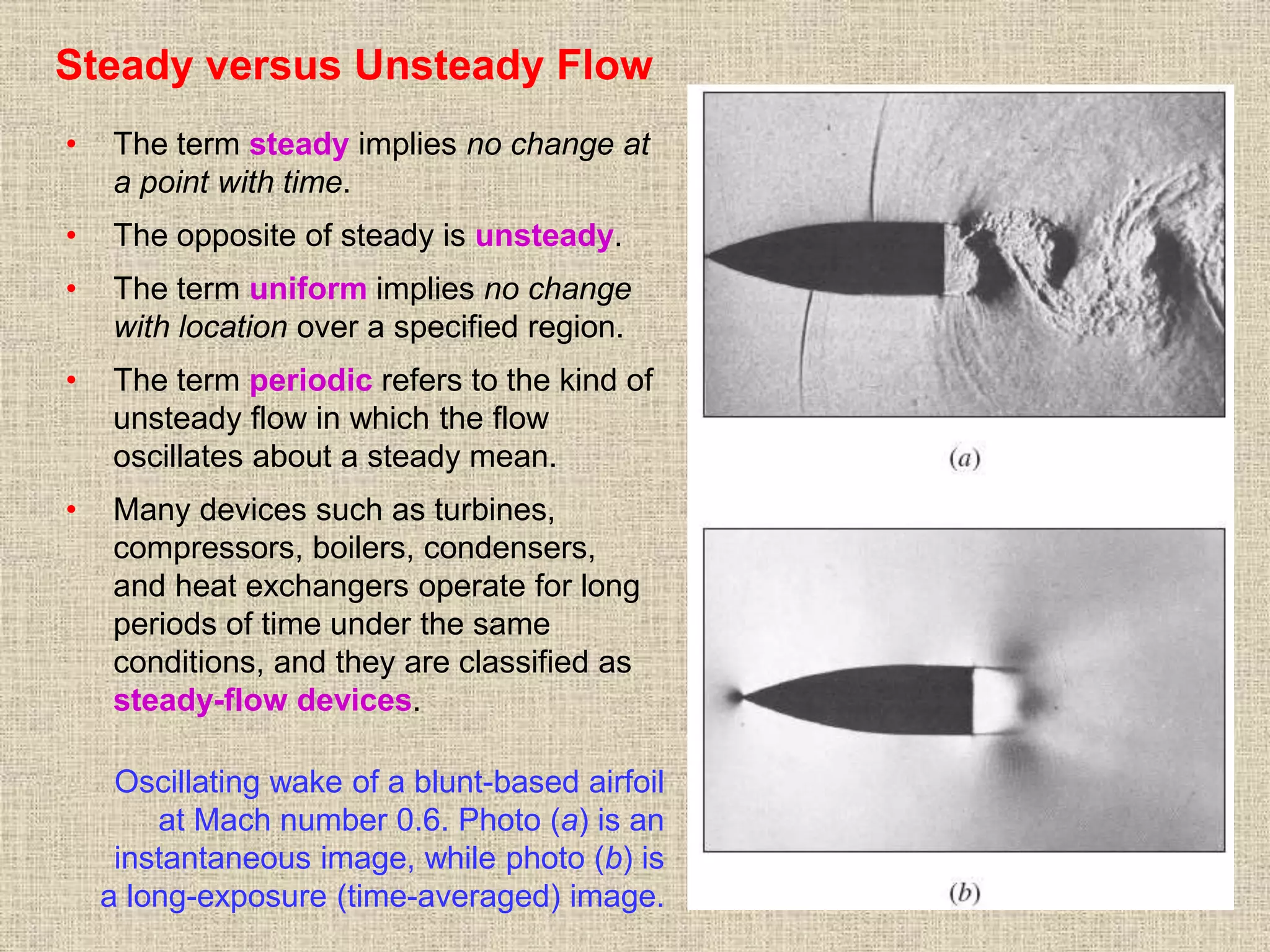 21
Steady versus Unsteady Flow
• The term steady implies no change at
a point with time.
• The opposite of steady is unsteady.
• The term uniform implies no change
with location over a specified region.
• The term periodic refers to the kind of
unsteady flow in which the flow
oscillates about a steady mean.
• Many devices such as turbines,
compressors, boilers, condensers,
and heat exchangers operate for long
periods of time under the same
conditions, and they are classified as
steady-flow devices.
Oscillating wake of a blunt-based airfoil
at Mach number 0.6. Photo (a) is an
instantaneous image, while photo (b) is
a long-exposure (time-averaged) image.
 