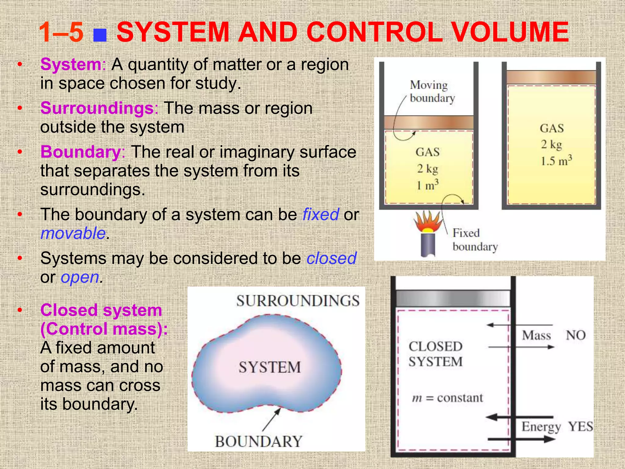 25
1–5 ■ SYSTEM AND CONTROL VOLUME
• System: A quantity of matter or a region
in space chosen for study.
• Surroundings: The mass or region
outside the system
• Boundary: The real or imaginary surface
that separates the system from its
surroundings.
• The boundary of a system can be fixed or
movable.
• Systems may be considered to be closed
or open.
• Closed system
(Control mass):
A fixed amount
of mass, and no
mass can cross
its boundary.
 