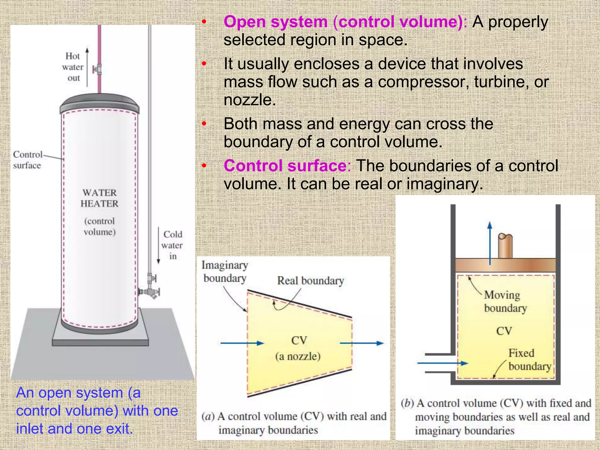 26
• Open system (control volume): A properly
selected region in space.
• It usually encloses a device that involves
mass flow such as a compressor, turbine, or
nozzle.
• Both mass and energy can cross the
boundary of a control volume.
• Control surface: The boundaries of a control
volume. It can be real or imaginary.
An open system (a
control volume) with one
inlet and one exit.
 