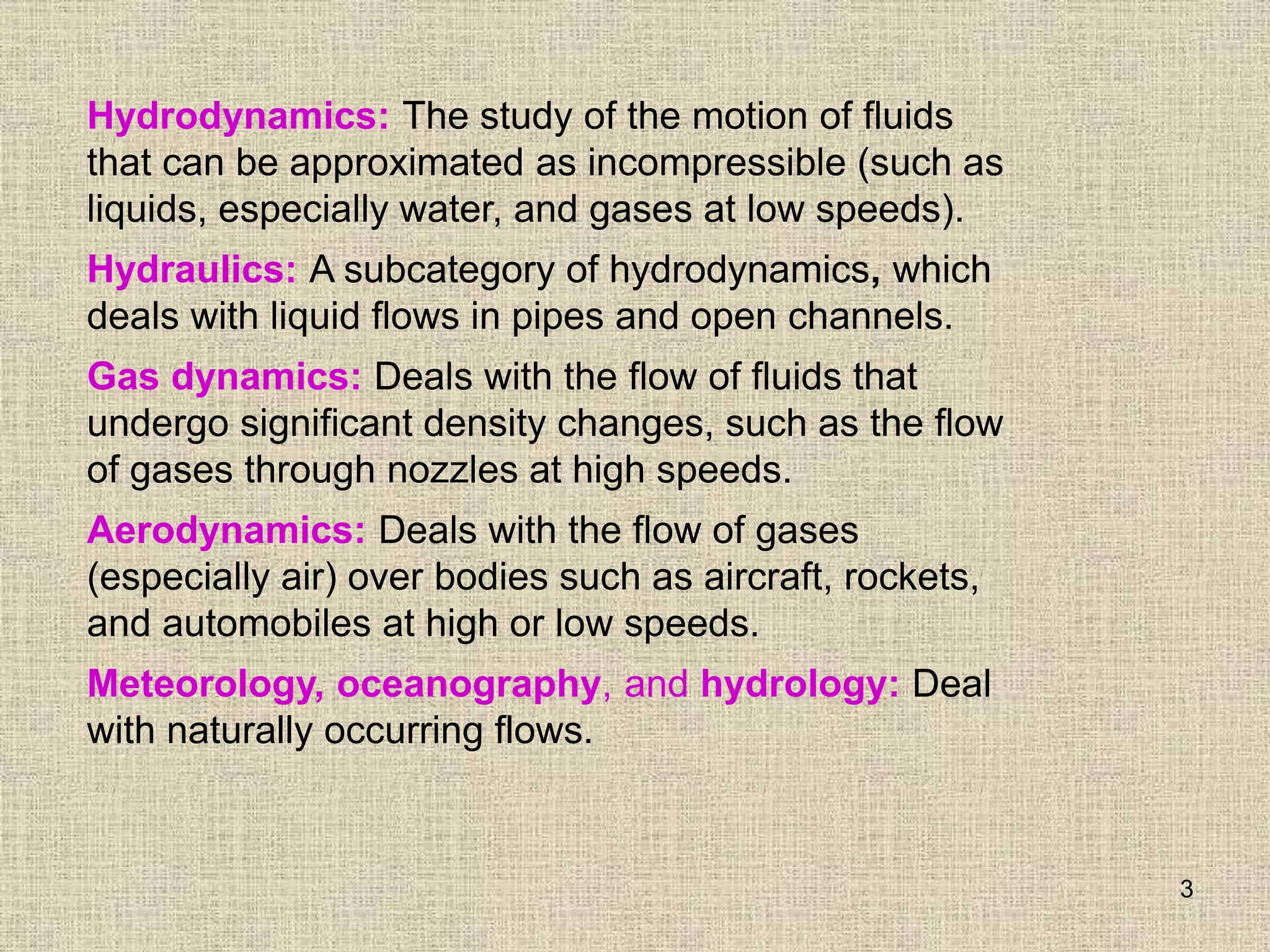 3
Hydrodynamics: The study of the motion of fluids
that can be approximated as incompressible (such as
liquids, especially water, and gases at low speeds).
Hydraulics: A subcategory of hydrodynamics, which
deals with liquid flows in pipes and open channels.
Gas dynamics: Deals with the flow of fluids that
undergo significant density changes, such as the flow
of gases through nozzles at high speeds.
Aerodynamics: Deals with the flow of gases
(especially air) over bodies such as aircraft, rockets,
and automobiles at high or low speeds.
Meteorology, oceanography, and hydrology: Deal
with naturally occurring flows.
 