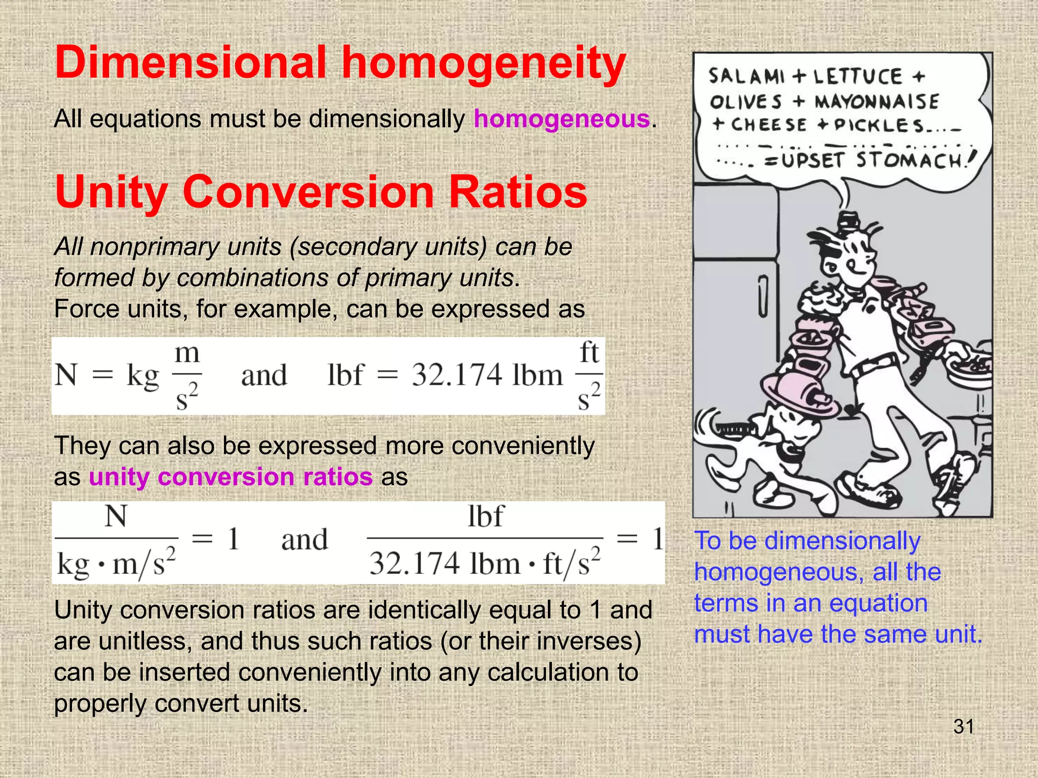 31
Unity Conversion Ratios
All nonprimary units (secondary units) can be
formed by combinations of primary units.
Force units, for example, can be expressed as
They can also be expressed more conveniently
as unity conversion ratios as
Unity conversion ratios are identically equal to 1 and
are unitless, and thus such ratios (or their inverses)
can be inserted conveniently into any calculation to
properly convert units.
Dimensional homogeneity
All equations must be dimensionally homogeneous.
To be dimensionally
homogeneous, all the
terms in an equation
must have the same unit.
 