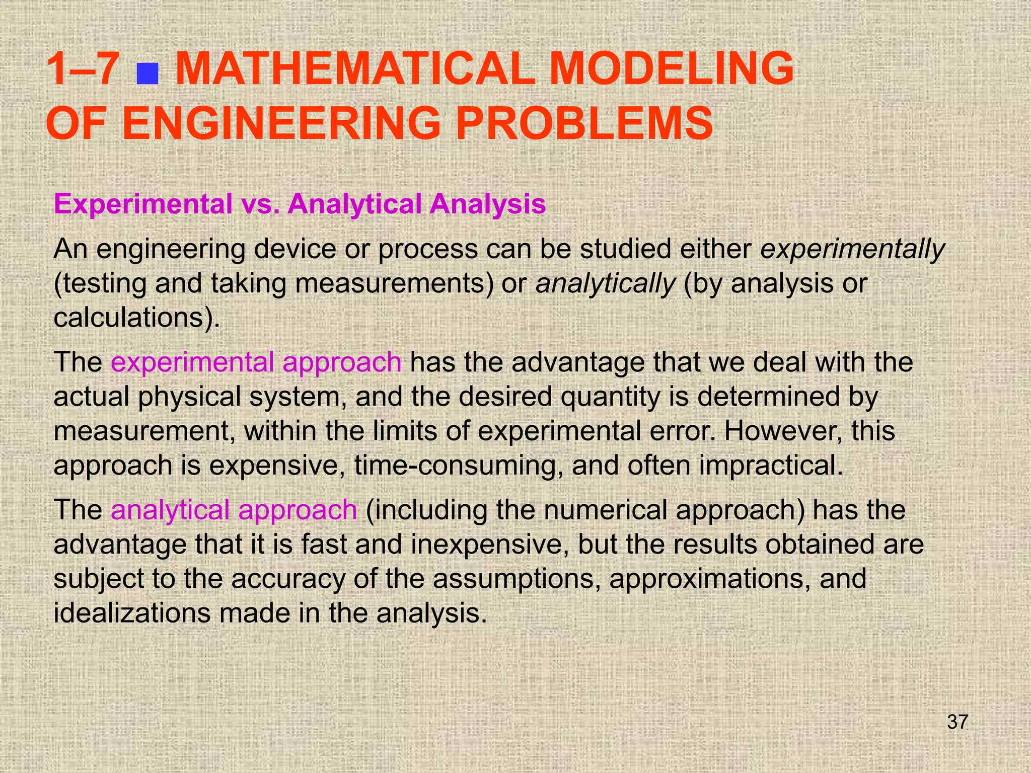 37
1–7 ■ MATHEMATICAL MODELING
OF ENGINEERING PROBLEMS
Experimental vs. Analytical Analysis
An engineering device or process can be studied either experimentally
(testing and taking measurements) or analytically (by analysis or
calculations).
The experimental approach has the advantage that we deal with the
actual physical system, and the desired quantity is determined by
measurement, within the limits of experimental error. However, this
approach is expensive, time-consuming, and often impractical.
The analytical approach (including the numerical approach) has the
advantage that it is fast and inexpensive, but the results obtained are
subject to the accuracy of the assumptions, approximations, and
idealizations made in the analysis.
 