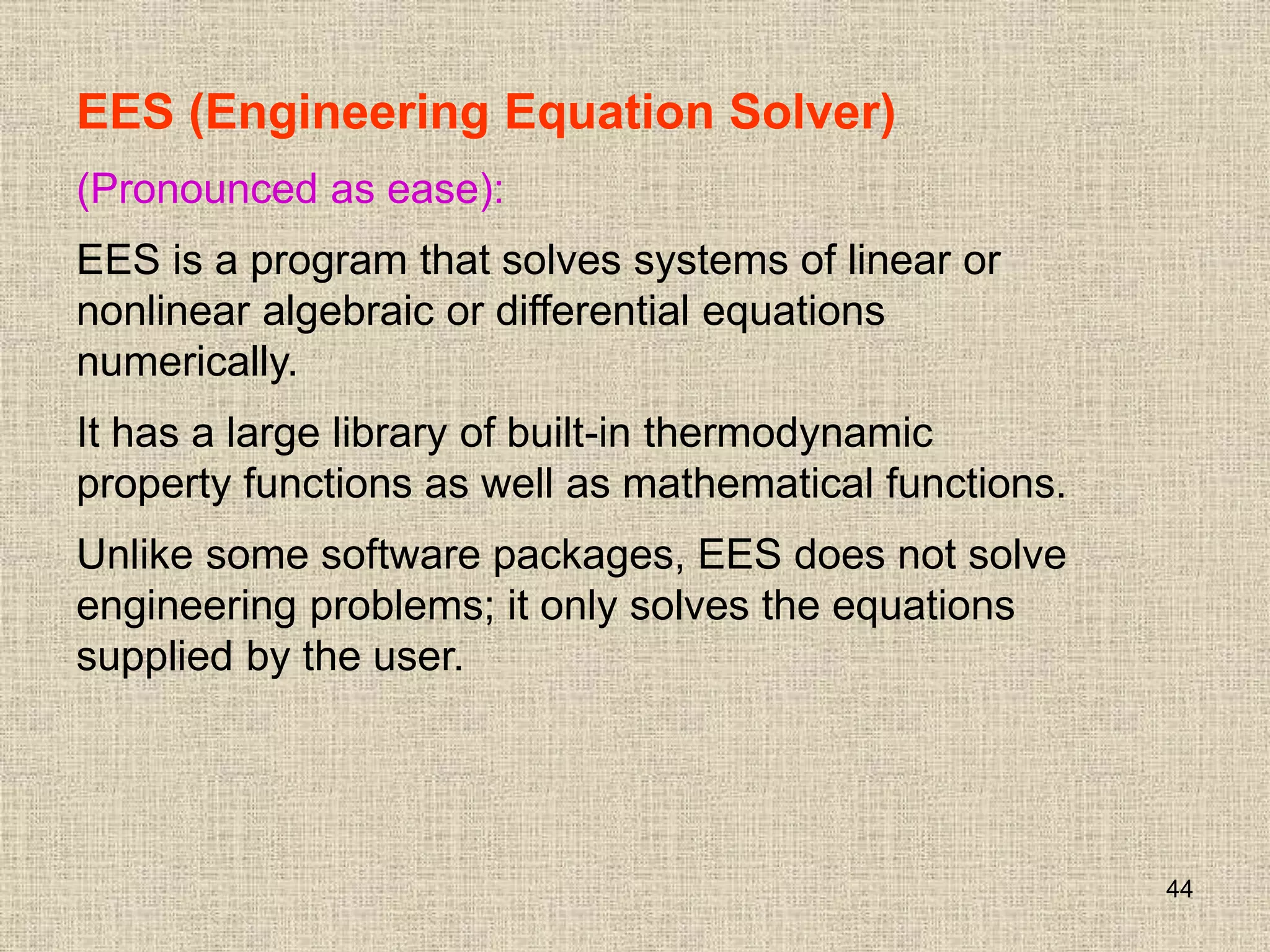 44
EES (Engineering Equation Solver)
(Pronounced as ease):
EES is a program that solves systems of linear or
nonlinear algebraic or differential equations
numerically.
It has a large library of built-in thermodynamic
property functions as well as mathematical functions.
Unlike some software packages, EES does not solve
engineering problems; it only solves the equations
supplied by the user.
 