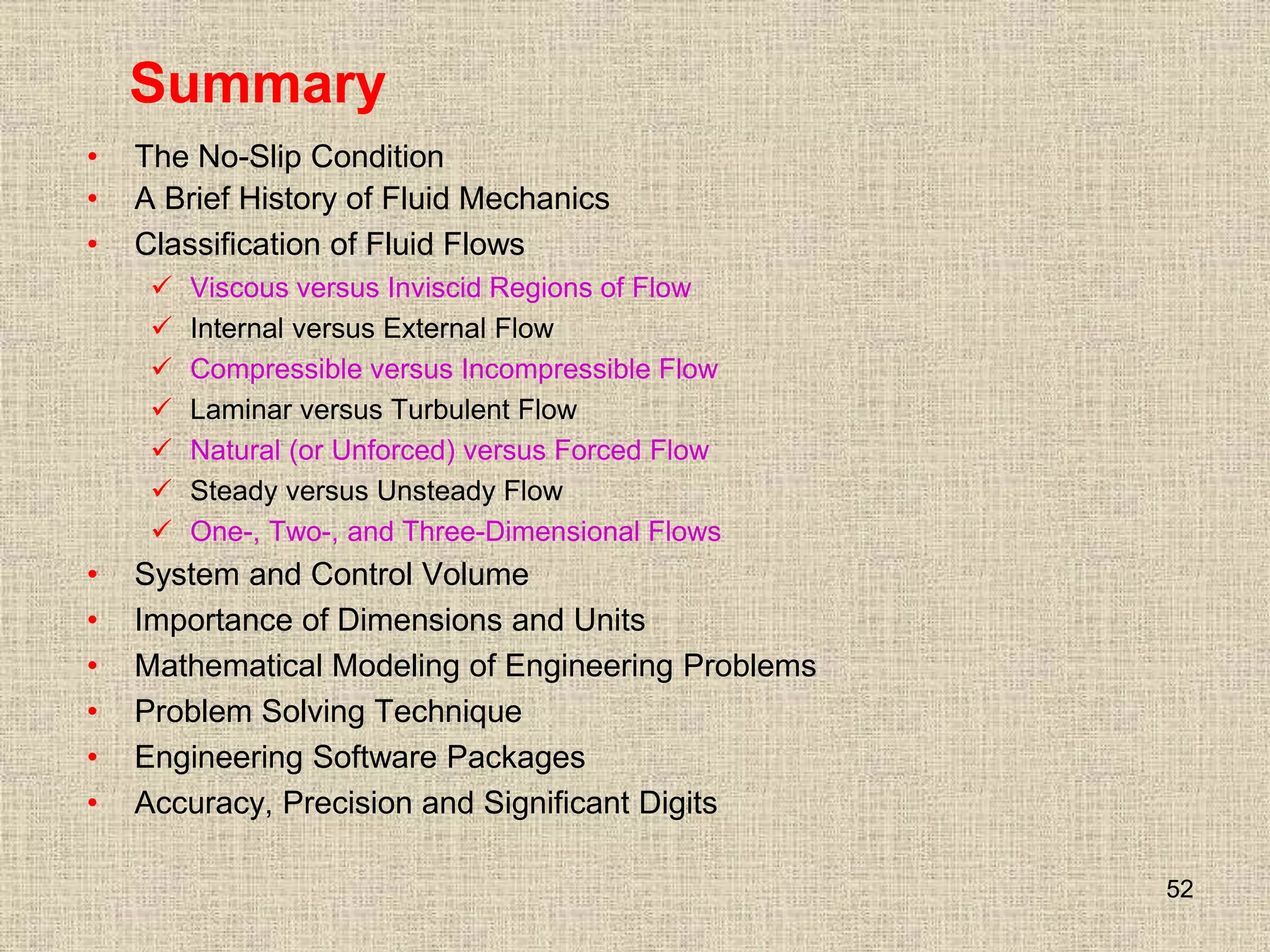52
Summary
• The No-Slip Condition
• A Brief History of Fluid Mechanics
• Classification of Fluid Flows
 Viscous versus Inviscid Regions of Flow
 Internal versus External Flow
 Compressible versus Incompressible Flow
 Laminar versus Turbulent Flow
 Natural (or Unforced) versus Forced Flow
 Steady versus Unsteady Flow
 One-, Two-, and Three-Dimensional Flows
• System and Control Volume
• Importance of Dimensions and Units
• Mathematical Modeling of Engineering Problems
• Problem Solving Technique
• Engineering Software Packages
• Accuracy, Precision and Significant Digits
 
