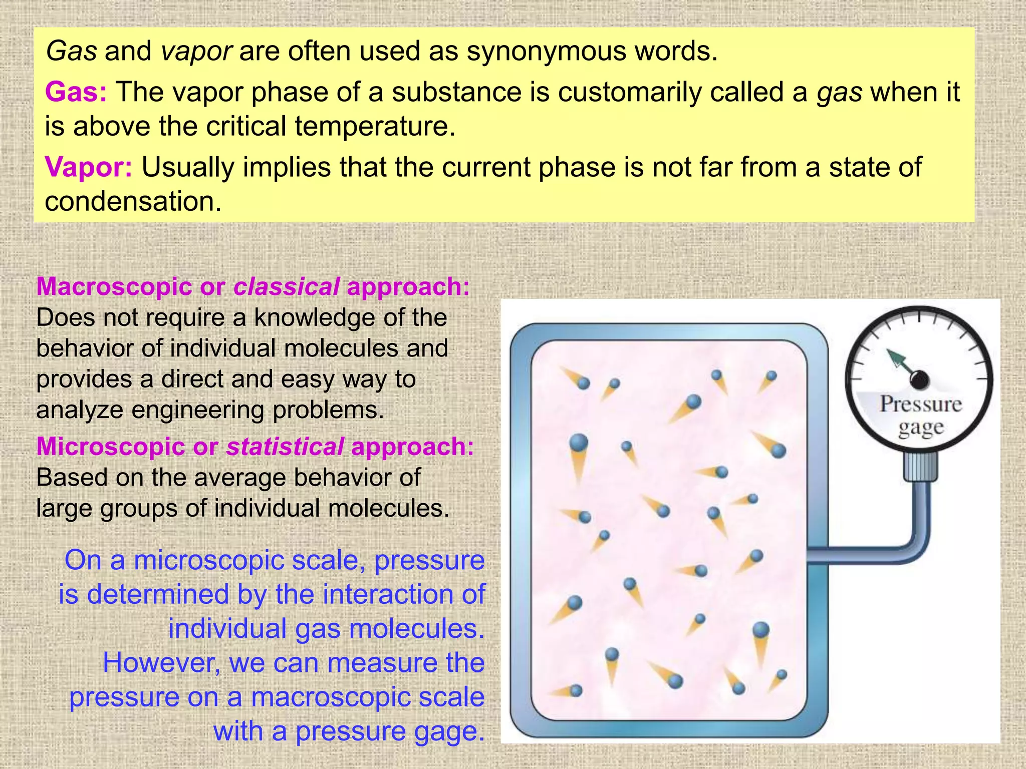 8
Gas and vapor are often used as synonymous words.
Gas: The vapor phase of a substance is customarily called a gas when it
is above the critical temperature.
Vapor: Usually implies that the current phase is not far from a state of
condensation.
On a microscopic scale, pressure
is determined by the interaction of
individual gas molecules.
However, we can measure the
pressure on a macroscopic scale
with a pressure gage.
Macroscopic or classical approach:
Does not require a knowledge of the
behavior of individual molecules and
provides a direct and easy way to
analyze engineering problems.
Microscopic or statistical approach:
Based on the average behavior of
large groups of individual molecules.
 