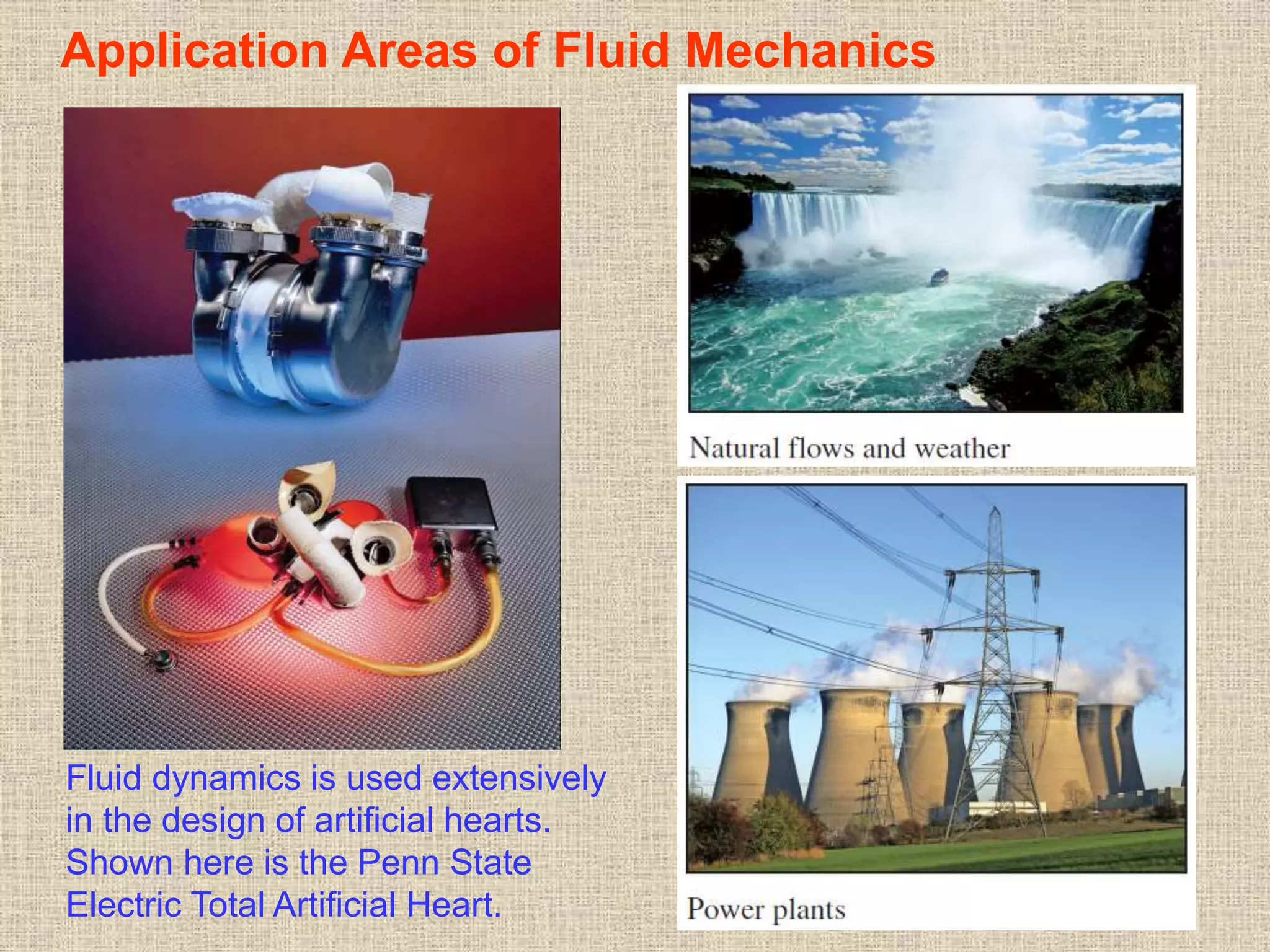 9
Application Areas of Fluid Mechanics
Fluid dynamics is used extensively
in the design of artificial hearts.
Shown here is the Penn State
Electric Total Artificial Heart.
 