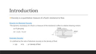Introduction
Viscosity is a quantitative measure of a fluid’s resistance to flow.
Dynamic (or Absolute) Viscosity:
•The dynamic viscosity(η) of a fluid is a measure of the resistance it offers to relative shearing motion.
η= F/ [A×(u/h)]
η= τ /(u/h) N-s/m²
Kinematic Viscosity :
•It is defined as the ratio of absolute viscosity to the density of fluid.
ν= η/ρ m²/s ; ρ= density of fluid
 