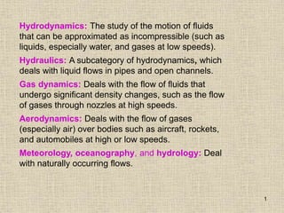 1
Hydrodynamics: The study of the motion of fluids
that can be approximated as incompressible (such as
liquids, especially water, and gases at low speeds).
Hydraulics: A subcategory of hydrodynamics, which
deals with liquid flows in pipes and open channels.
Gas dynamics: Deals with the flow of fluids that
undergo significant density changes, such as the flow
of gases through nozzles at high speeds.
Aerodynamics: Deals with the flow of gases
(especially air) over bodies such as aircraft, rockets,
and automobiles at high or low speeds.
Meteorology, oceanography, and hydrology: Deal
with naturally occurring flows.
 