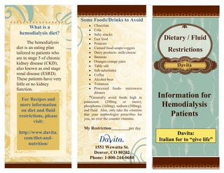 5694680-697865What is a hemodialysis diet?The hemodialysis diet is an eating plan tailored to patients who are in stage 5 of chronic kidney disease (CKD), also known as end stage renal disease (ESRD). These patients have very little or no kidney function.ChocolateColaSalty snacksFast foodPotatoesCanned food-soups/veggiesDairy products- milk/cheeseBananasOranges-orange juiceTable saltSalt substitutesCoffeeAlcohol-beerTomatoesProcessed foods- microwave dinners*Generally avoid foods high in potassium (200mg or more), phosphorus (160mg), sodium (300mg), and fluid.  Also, only take the vitamins that your nephrologist prescribes for you, no over the counter vitamins.My Restriction:____________per daySome Foods/Drinks to AvoidFor Recipes and more information on diet and fluid restrictions, please visit:http://www.davita.com/diet-and-nutrition/Dietary / FluidRestrictionsDavita:Italian for to “give life”56953046106911-1136015-9144001551 Wewatta St.Denver, CO 80202Phone: 1-800-244-0680Information forHemodialysisPatientsDavita www.webaddress.comHow is my fluid restriction determined?Fluid restriction may vary for each individual patient. Factors such as weight gain between treatments, urine output and swelling are considered. If you are on hemodialysis, your weight is recorded before and after your dialysis session. Your nurse uses weight changes to help determine how much fluid to remove during dialysis. Sudden weight gain may mean you are drinking too much fluid. Hemodialysis patients who no longer urinate may have liquids restricted to 32 ounces or 1000ml each day.  Those who still urinate some may be able to safely take in more fluids, however the staff at your hemodialysis unit will help you figure out your individualized fluid restrictions.  You will need to do a 24 hour urine to determine this. What can I eat?In addition to enjoying a variety of nutritious foods, the hemodialysis diet will introduce a higher amount of protein into your eating plan. The exact amount will be determined by your dietitian. You will be encouraged to get protein from high quality sources such as lean meat, poultry, fish and egg whites. These high protein foods provide all the essential amino acids your body needs.What can’t I eat?The hemodialysis diet will restrict foods that contain high amounts of sodium, phosphorus and potassium. Your dietitian will provide you with a diet guide and food lists that indicate which foods are allowed and which ones you should avoid or limit. You will also limit your fluid intake.-1000125-914400Why do I have to eat this way?Your dietitian and doctor will strongly recommend you follow the hemodialysis diet, so your dialysis treatments will be effective and you can feel your best. You will also reduce the risk of other health complications associated with kidney disease and dialysis.Since your kidneys are not functioning properly your body is unable to secrete the added toxins and fluids you ingest.  This can cause a build up which can harm your body and make you feel ill.  In some severe cases the excess toxins can even be life threatening.Hemodialysis<br />