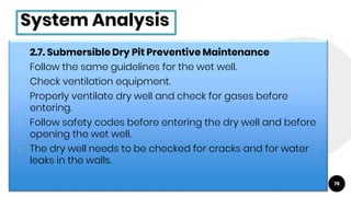 76
System Analysis
￮ 2.7. Submersible Dry Pit Preventive Maintenance
￮ Follow the same guidelines for the wet well.
￮ Check ventilation equipment.
￮ Properly ventilate dry well and check for gases before
entering.
￮ Follow safety codes before entering the dry well and before
opening the wet well.
￮ The dry well needs to be checked for cracks and for water
leaks in the walls.
 