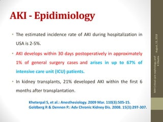 AKI - Epidimiology
• The estimated incidence rate of AKI during hospitalization in
USA is 2-5%.
• AKI develops within 30 days postoperatively in approximately
1% of general surgery cases and arises in up to 67% of
intensive care unit (ICU) patients.
• In kidney transplants, 21% developed AKI within the first 6
months after transplantation.
Kheterpal S, et al.: Anesthesiology. 2009 Mar. 110(3):505-15.
Goldberg R & Dennen P.: Adv Chronic Kidney Dis. 2008. 15(3):297-307.
August,13,2018
MIHCriticalcarenephrology,prof
KOkasha
 