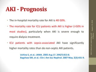 AKI - Prognosis
• The in-hospital mortality rate for AKI is 40-50%.
• The mortality rate for ICU patients with AKI is higher (>50% in
most studies), particularly when AKI is severe enough to
require dialysis treatment.
• ICU patients with sepsis-associated AKI have significantly
higher mortality rates than do non-septic AKI patients.
Uchino S, et al.: JAMA. 2005 Aug 17. 294(7):813-8.
Bagshaw SM, et al.: Clin J Am Soc Nephrol. 2007 May. 2(3):431-9.
August,13,2018
MIHCriticalcarenephrology,prof
KOkasha
 