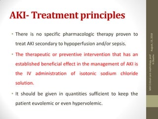 AKI- Treatment principles
• There is no specific pharmacologic therapy proven to
treat AKI secondary to hypoperfusion and/or sepsis.
• The therapeutic or preventive intervention that has an
established beneficial effect in the management of AKI is
the IV administration of isotonic sodium chloride
solution.
• It should be given in quantities sufficient to keep the
patient euvolemic or even hypervolemic.
August,13,2018
MIHCriticalcarenephrology,prof
KOkasha
 