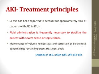 AKI- Treatment principles
• Sepsis has been reported to account for approximately 50% of
patients with AKI in ICUs.
• Fluid administration is frequently necessary to stabilize the
patient with severe sepsis or septic shock.
• Maintenance of volume homeostasis and correction of biochemical
abnormalities remain important treatment goals.
Shigehiko U, et al.: JAMA 2005. 294: 813–818.
August,13,2018
MIHCriticalcarenephrology,prof
KOkasha
 