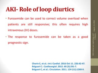 AKI- Role of loop diurtics
• Furosemide can be used to correct volume overload when
patients are still responsive; this often requires high
intravenous (IV) doses.
• The response to furosemide can be taken as a good
prognostic sign.
Chorin E, et al.: Int J Cardiol. 2016 Oct 11. 226:42-47.
Briguori C.: Cardioangiol. 2012. 60 (3):291-7.
Briguori C, et al.: Circulation. 2011. 124 (11):1260-9.
August,13,2018
MIHCriticalcarenephrology,prof
KOkasha
 