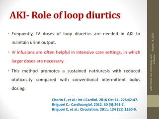 AKI- Role of loop diurtics
• Frequently, IV doses of loop diuretics are needed in AKI to
maintain urine output.
• IV infusions are often helpful in intensive care settings, in which
larger doses are necessary.
• This method promotes a sustained natriuresis with reduced
ototoxicity compared with conventional intermittent bolus
dosing.
Chorin E, et al.: Int J Cardiol. 2016 Oct 11. 226:42-47.
Briguori C.: Cardioangiol. 2012. 60 (3):291-7.
Briguori C, et al.: Circulation. 2011. 124 (11):1260-9.
August,13,2018
MIHCriticalcarenephrology,prof
KOkasha
 