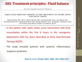 AKI: Treatmentprinciples : Fluid balance
• In the patient with septic shock, early intervention with fluid
resuscitation within the first 6 hours in the emergency
department (ED) has been described as Early Goal-Directed
Therapy (EGDT).
• The study included patients with systemic inflammatory
response syndrome.
Rivers E, et al.: N Engl J Med., 2001. 345: 1368–1377.
August,13,2018
MIHCriticalcarenephrology,prof
KOkasha
 