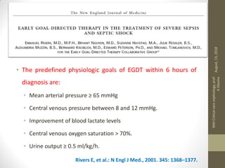 EGDT
• The predefined physiologic goals of EGDT within 6 hours of
diagnosis are:
• Mean arterial pressure ≥ 65 mmHg
• Central venous pressure between 8 and 12 mmHg.
• Improvement of blood lactate levels
• Central venous oxygen saturation > 70%.
• Urine output ≥ 0.5 ml/kg/h.
Rivers E, et al.: N Engl J Med., 2001. 345: 1368–1377.
August,13,2018
MIHCriticalcarenephrology,prof
KOkasha
 