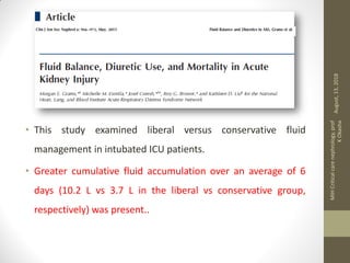 • This study examined liberal versus conservative fluid
management in intubated ICU patients.
• Greater cumulative fluid accumulation over an average of 6
days (10.2 L vs 3.7 L in the liberal vs conservative group,
respectively) was present..
August,13,2018
MIHCriticalcarenephrology,prof
KOkasha
 