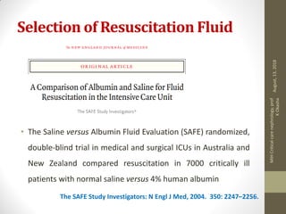 Selection of Resuscitation Fluid
• The Saline versus Albumin Fluid Evaluation (SAFE) randomized,
double-blind trial in medical and surgical ICUs in Australia and
New Zealand compared resuscitation in 7000 critically ill
patients with normal saline versus 4% human albumin
The SAFE Study Investigators: N Engl J Med, 2004. 350: 2247–2256.
August,13,2018
MIHCriticalcarenephrology,prof
KOkasha
 
