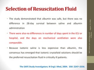 Selection of Resuscitation Fluid
• The study demonstrated that albumin was safe, but there was no
difference in 28-day survival between saline and albumin
administration
• There were also no differences in number of days spent in the ICU or
hospital, and the days on mechanical ventilation were also
comparable.
• Because isotonic saline is less expensive than albumin, the
consensus has emerged that isotonic crystalloid solutions should be
the preferred resuscitation fluid in critically ill patients.
The SAFE Study Investigators: N Engl J Med, 2004. 350: 2247–2256.
August,13,2018
MIHCriticalcarenephrology,prof
KOkasha
 