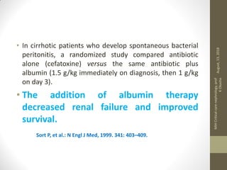 • In cirrhotic patients who develop spontaneous bacterial
peritonitis, a randomized study compared antibiotic
alone (cefatoxine) versus the same antibiotic plus
albumin (1.5 g/kg immediately on diagnosis, then 1 g/kg
on day 3).
• The addition of albumin therapy
decreased renal failure and improved
survival.
Sort P, et al.: N Engl J Med, 1999. 341: 403–409.
August,13,2018
MIHCriticalcarenephrology,prof
KOkasha
 
