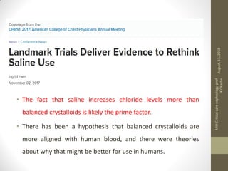 • The fact that saline increases chloride levels more than
balanced crystalloids is likely the prime factor.
• There has been a hypothesis that balanced crystalloids are
more aligned with human blood, and there were theories
about why that might be better for use in humans.
August,13,2018
MIHCriticalcarenephrology,prof
KOkasha
 